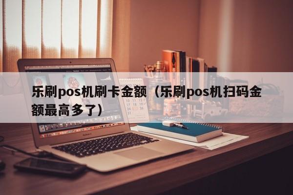 乐刷pos机刷卡金额（乐刷pos机扫码金额最高多了）