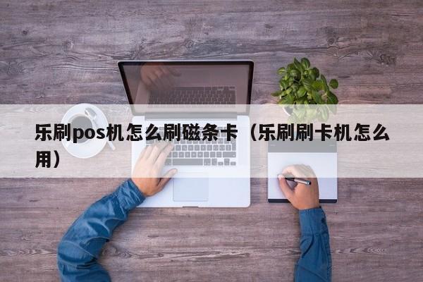 乐刷pos机怎么刷磁条卡（乐刷刷卡机怎么用）