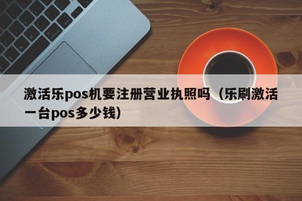 激活乐pos机要注册营业执照吗（乐刷激活一台pos多少钱）