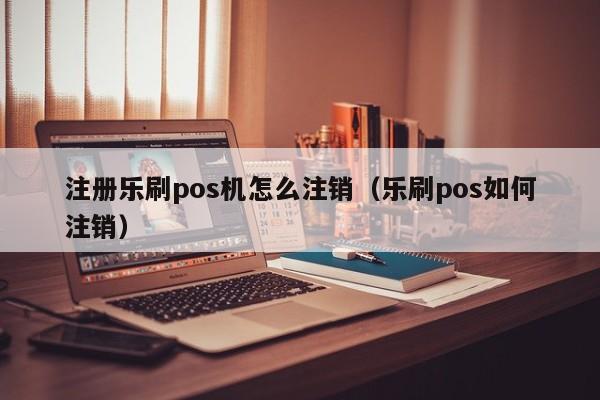 注册乐刷pos机怎么注销（乐刷pos如何注销）