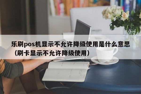 乐刷pos机显示不允许降级使用是什么意思（刷卡显示不允许降级使用）