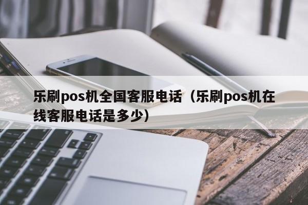 乐刷pos机全国客服电话（乐刷pos机在线客服电话是多少）