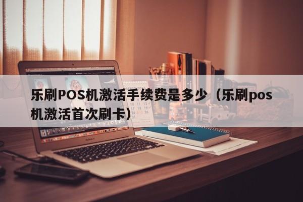 乐刷POS机激活手续费是多少（乐刷pos机激活首次刷卡）