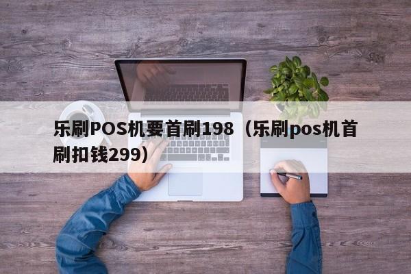 乐刷POS机要首刷198（乐刷pos机首刷扣钱299）