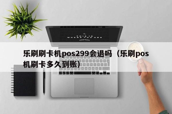 乐刷刷卡机pos299会退吗（乐刷pos机刷卡多久到账）