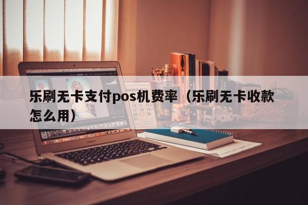 乐刷无卡支付pos机费率（乐刷无卡收款 怎么用）