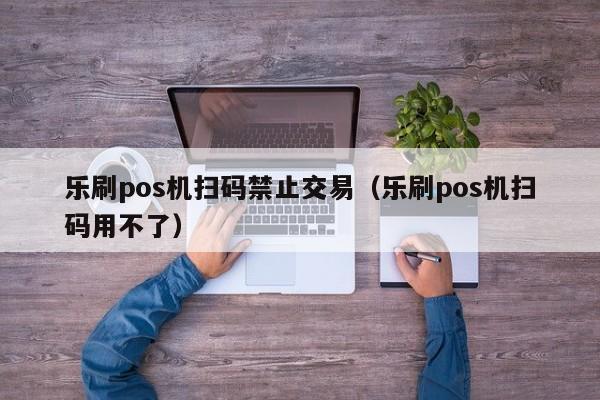 乐刷pos机扫码禁止交易（乐刷pos机扫码用不了）