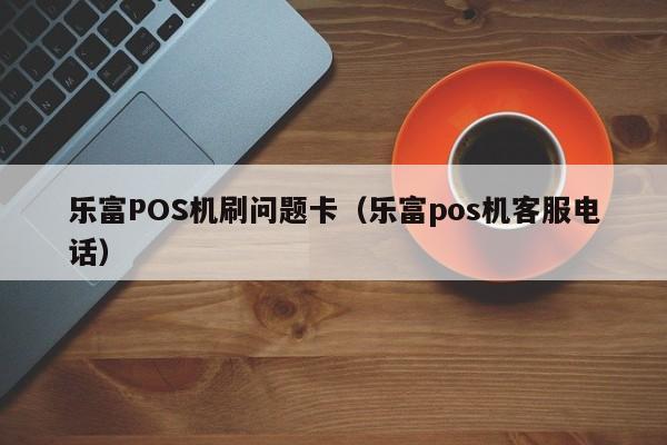 乐富POS机刷问题卡（乐富pos机客服电话）