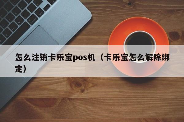 怎么注销卡乐宝pos机（卡乐宝怎么解除绑定）