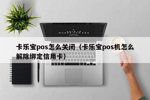 卡乐宝pos怎么关闭（卡乐宝pos机怎么解除绑定信用卡）