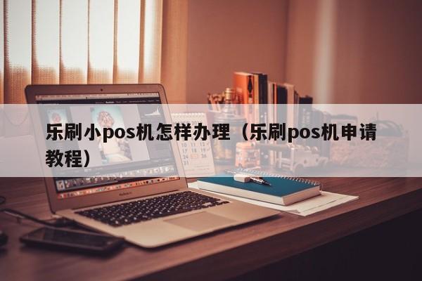 乐刷小pos机怎样办理（乐刷pos机申请教程）