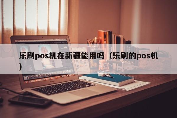 乐刷pos机在新疆能用吗（乐刷的pos机）