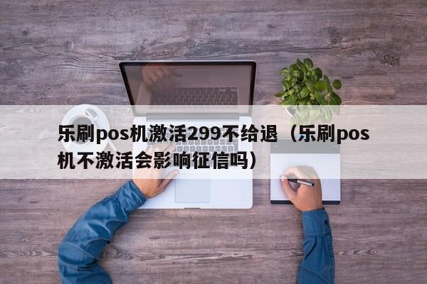 乐刷pos机激活299不给退（乐刷pos机不激活会影响征信吗）