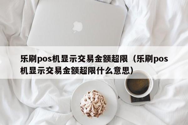 乐刷pos机显示交易金额超限（乐刷pos机显示交易金额超限什么意思）