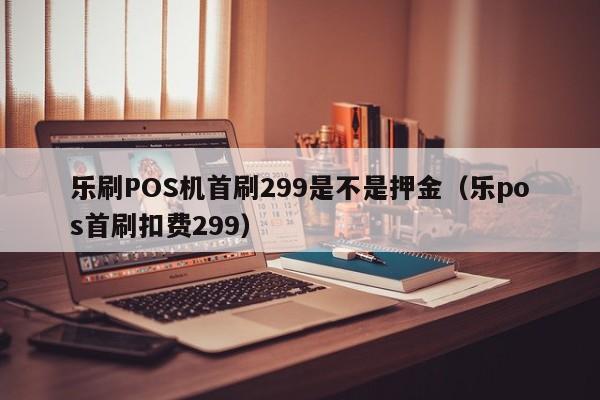 乐刷POS机首刷299是不是押金（乐pos首刷扣费299）