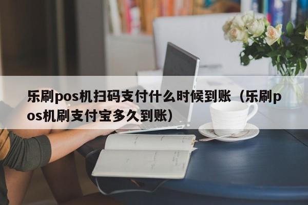 乐刷pos机扫码支付什么时候到账（乐刷pos机刷支付宝多久到账）