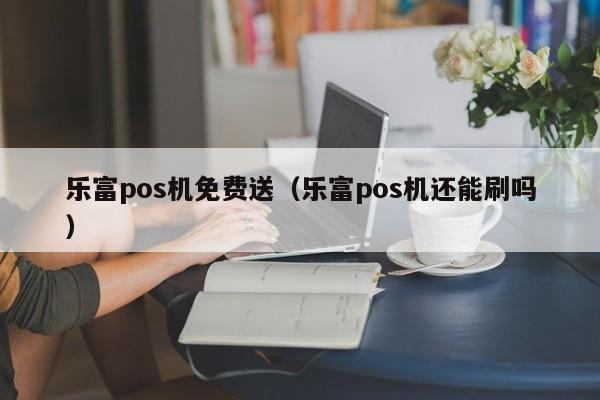 乐富pos机免费送（乐富pos机还能刷吗）