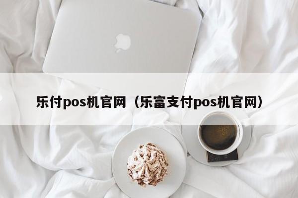 乐付pos机官网（乐富支付pos机官网）