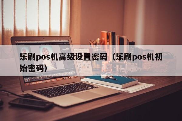 乐刷pos机高级设置密码（乐刷pos机初始密码）