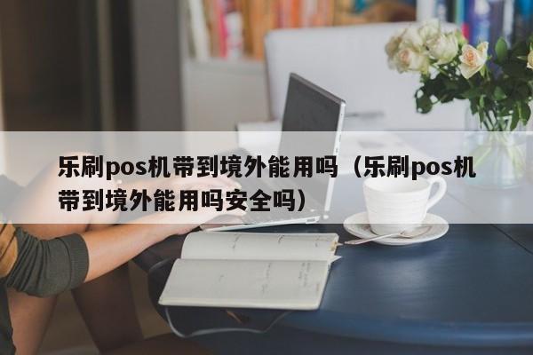 乐刷pos机带到境外能用吗（乐刷pos机带到境外能用吗安全吗）