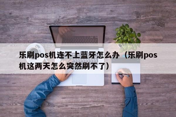 乐刷pos机连不上蓝牙怎么办（乐刷pos机这两天怎么突然刷不了）