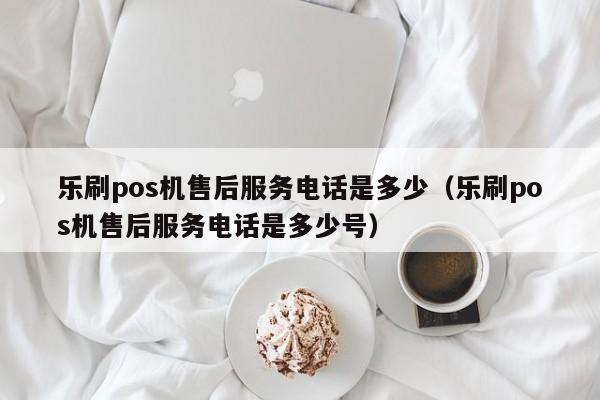 乐刷pos机售后服务电话是多少（乐刷pos机售后服务电话是多少号）