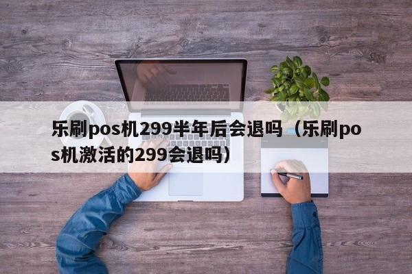 乐刷pos机299半年后会退吗（乐刷pos机激活的299会退吗）