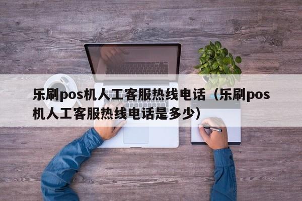 乐刷pos机人工客服热线电话（乐刷pos机人工客服热线电话是多少）