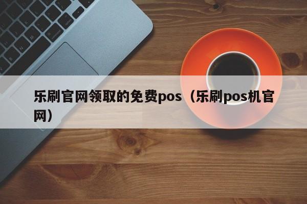 乐刷官网领取的免费pos（乐刷pos机官网）