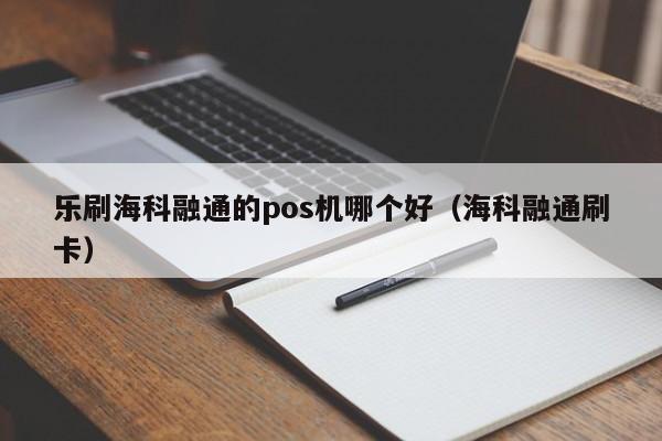 乐刷海科融通的pos机哪个好（海科融通刷卡）