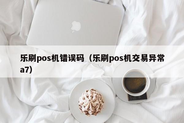 乐刷pos机错误码（乐刷pos机交易异常a7）