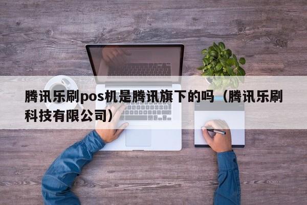 腾讯乐刷pos机是腾讯旗下的吗（腾讯乐刷科技有限公司）