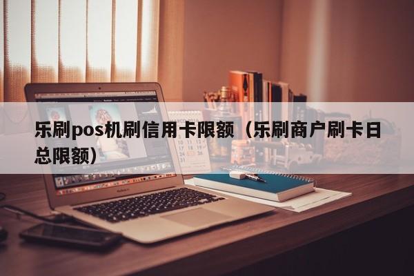 乐刷pos机刷信用卡限额（乐刷商户刷卡日总限额）