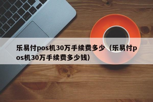 乐易付pos机30万手续费多少（乐易付pos机30万手续费多少钱）