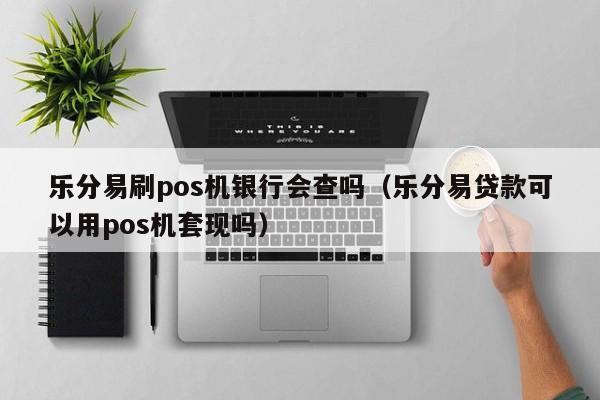 乐分易刷pos机银行会查吗（乐分易贷款可以用pos机套现吗）