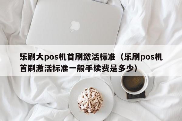 乐刷大pos机首刷激活标准（乐刷pos机首刷激活标准一般手续费是多少）