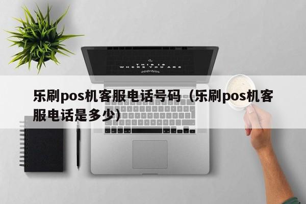 乐刷pos机客服电话号码（乐刷pos机客服电话是多少）