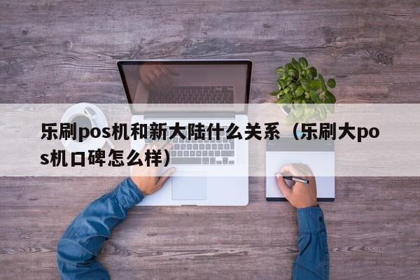 乐刷pos机和新大陆什么关系（乐刷大pos机口碑怎么样）