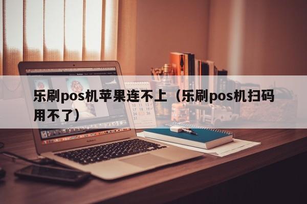 乐刷pos机苹果连不上（乐刷pos机扫码用不了）