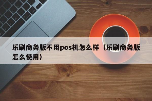 乐刷商务版不用pos机怎么样（乐刷商务版怎么使用）