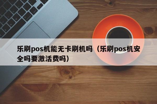 乐刷pos机能无卡刷机吗（乐刷pos机安全吗要激活费吗）