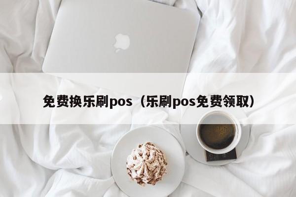 免费换乐刷pos（乐刷pos免费领取）