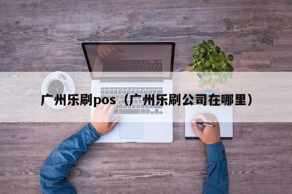 广州乐刷pos（广州乐刷公司在哪里）