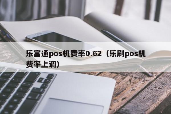 乐富通pos机费率0.62（乐刷pos机费率上调）