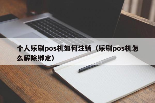 个人乐刷pos机如何注销（乐刷pos机怎么解除绑定）