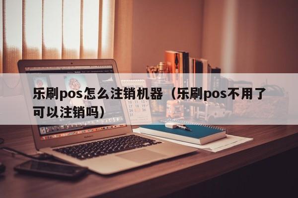 乐刷pos怎么注销机器（乐刷pos不用了可以注销吗）