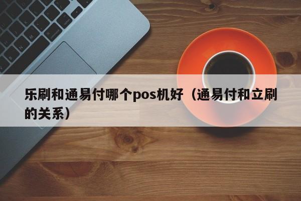 乐刷和通易付哪个pos机好（通易付和立刷的关系）