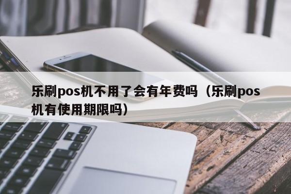 乐刷pos机不用了会有年费吗（乐刷pos机有使用期限吗）