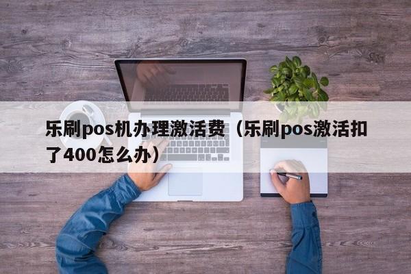 乐刷pos机办理激活费（乐刷pos激活扣了400怎么办）