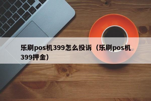 乐刷pos机399怎么投诉（乐刷pos机399押金）